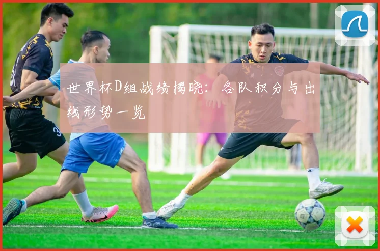 世界杯D组战绩揭晓：各队积分与出线形势一览