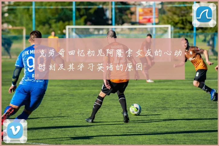 克劳奇回忆初见阿隆索女友的心动时刻及其学习英语的原因