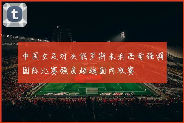 中国女足对决俄罗斯米利西奇强调国际比赛强度超越国内联赛