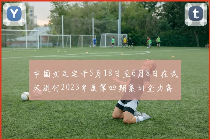 中国女足定于5月18日至6月8日在武汉进行2023年度第四期集训全力备战国际赛事