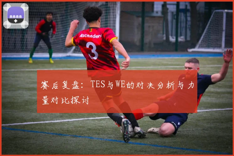 赛后复盘：TES与WE的对决分析与力量对比探讨