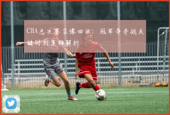 CBA总决赛录像回放：冠军争夺战关键时刻集锦解析