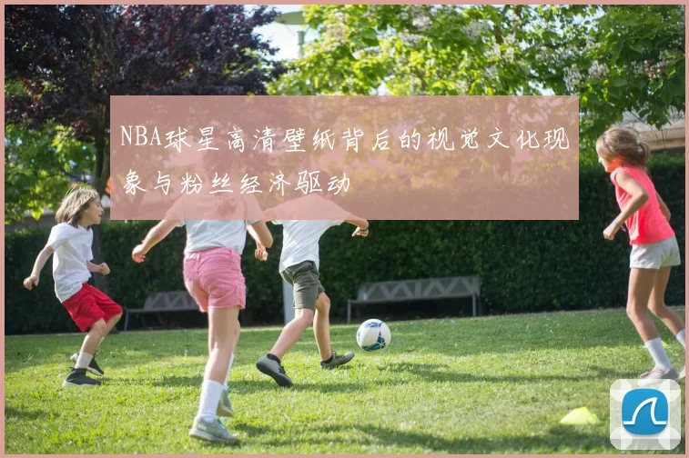 NBA球星高清壁纸背后的视觉文化现象与粉丝经济驱动