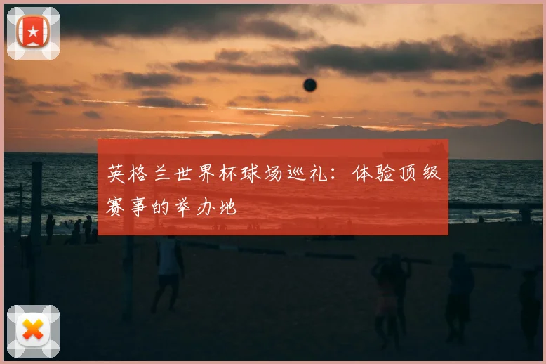 英格兰世界杯球场巡礼：体验顶级赛事的举办地