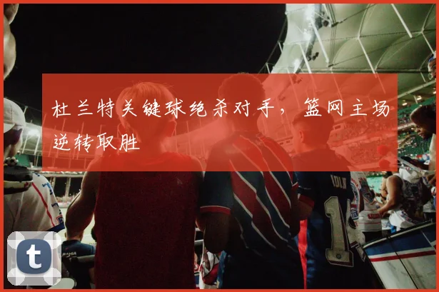 杜兰特关键球绝杀对手,篮网主场逆转取胜