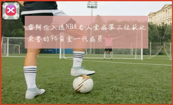 雷阿伦入选NBA名人堂成第三位获此荣誉的96黄金一代成员
