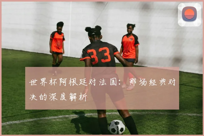 世界杯阿根廷对法国：那场经典对决的深度解析