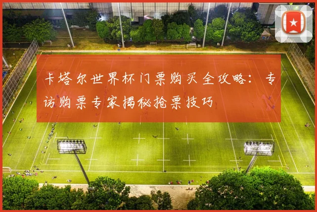 卡塔尔世界杯门票购买全攻略：专访购票专家揭秘抢票技巧