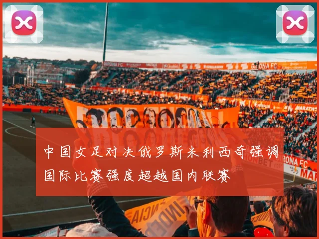 中国女足对决俄罗斯米利西奇强调国际比赛强度超越国内联赛