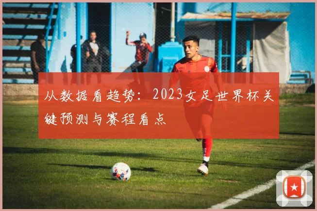 从数据看趋势：2023女足世界杯关键预测与赛程看点