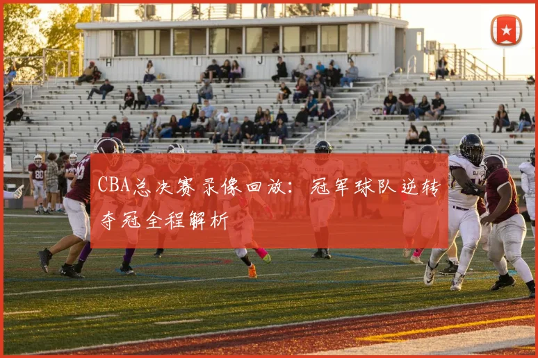 CBA总决赛录像回放：冠军球队逆转夺冠全程解析