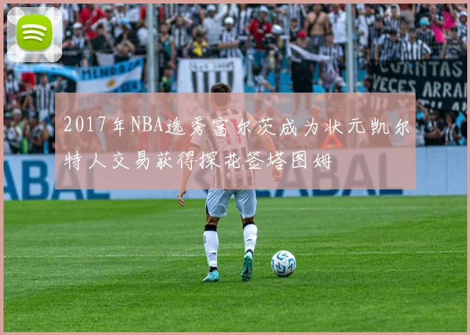 2017年NBA选秀富尔茨成为状元凯尔特人交易获得探花签塔图姆