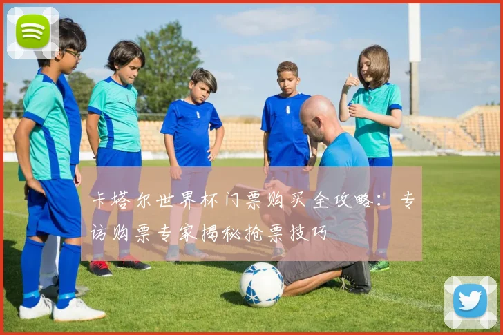 卡塔尔世界杯门票购买全攻略：专访购票专家揭秘抢票技巧