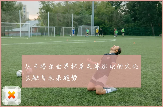 从卡塔尔世界杯看足球运动的文化交融与未来趋势