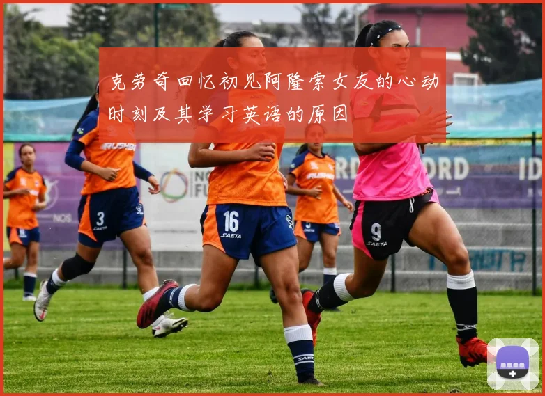 克劳奇回忆初见阿隆索女友的心动时刻及其学习英语的原因