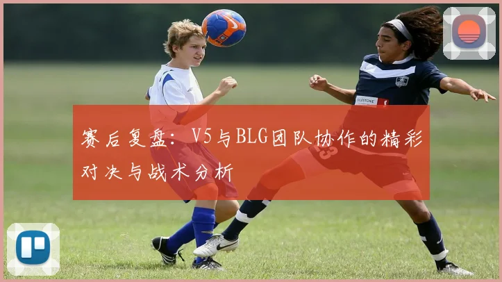 赛后复盘：V5与BLG团队协作的精彩对决与战术分析