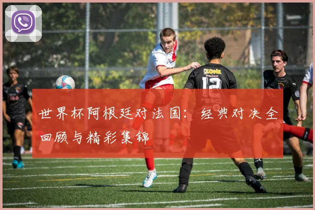 世界杯阿根廷对法国：经典对决全回顾与精彩集锦