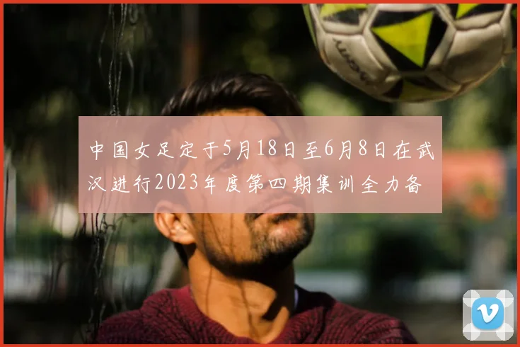 中国女足定于5月18日至6月8日在武汉进行2023年度第四期集训全力备战国际赛事