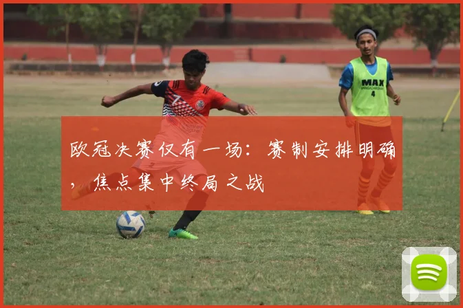 欧冠决赛仅有一场：赛制安排明确，焦点集中终局之战