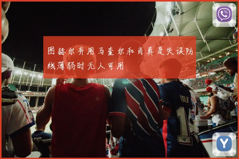 图赫尔弃用马奎尔和肖真是失误防线薄弱时无人可用