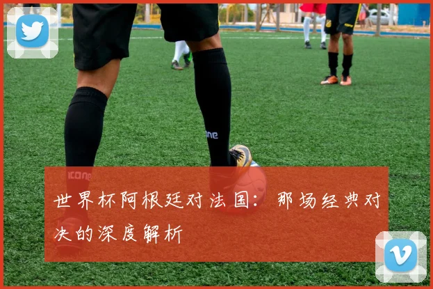 世界杯阿根廷对法国：那场经典对决的深度解析