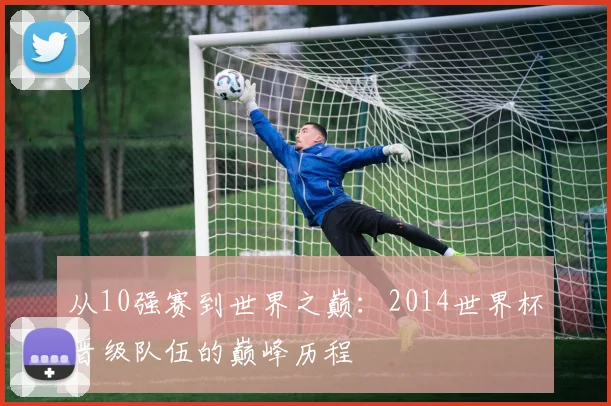 从10强赛到世界之巅：2014世界杯晋级队伍的巅峰历程