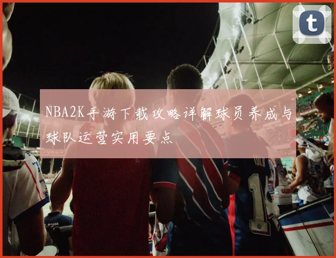 NBA2K手游下载攻略详解球员养成与球队运营实用要点