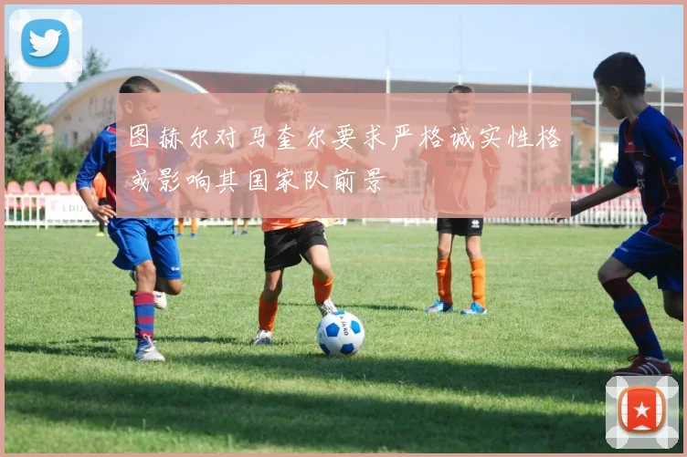 图赫尔对马奎尔要求严格诚实性格或影响其国家队前景