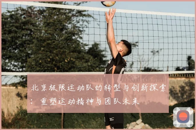 北京极限运动队的转型与创新探索：重塑运动精神与团队未来