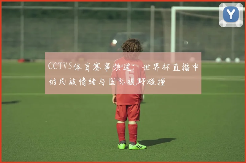CCTV5体育赛事频道：世界杯直播中的民族情绪与国际视野碰撞
