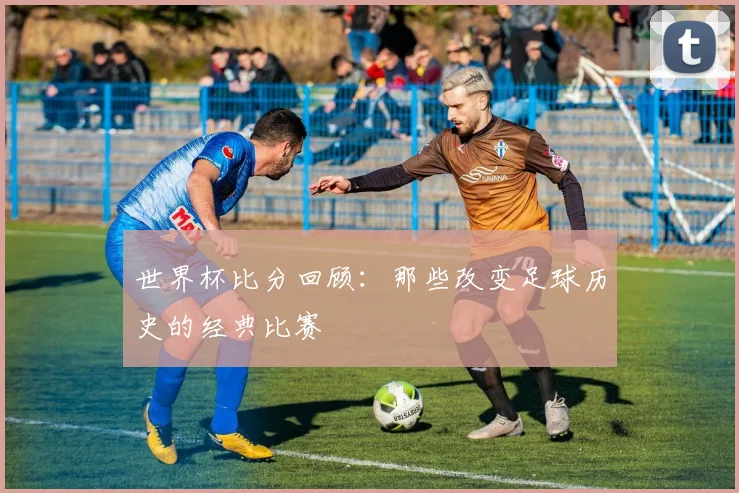 世界杯比分回顾：那些改变足球历史的经典比赛