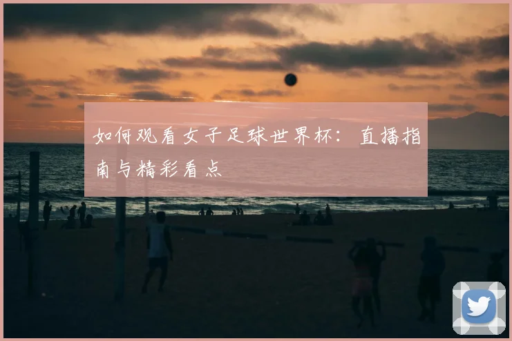 如何观看女子足球世界杯：直播指南与精彩看点
