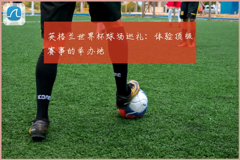 英格兰世界杯球场巡礼：体验顶级赛事的举办地
