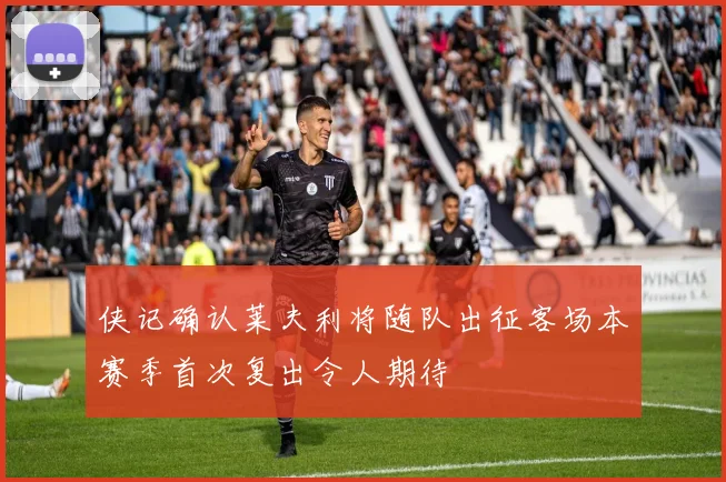 侠记确认莱夫利将随队出征客场本赛季首次复出令人期待
